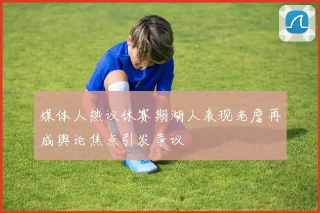 媒体人热议休赛期湖人表现老詹再成舆论焦点引发争议