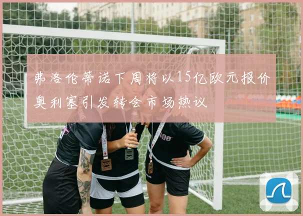 弗洛伦蒂诺下周将以15亿欧元报价奥利塞引发转会市场热议