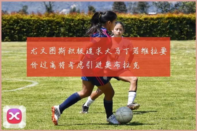 尤文图斯积极追求大马丁若维拉要价过高将考虑引进奥布拉克