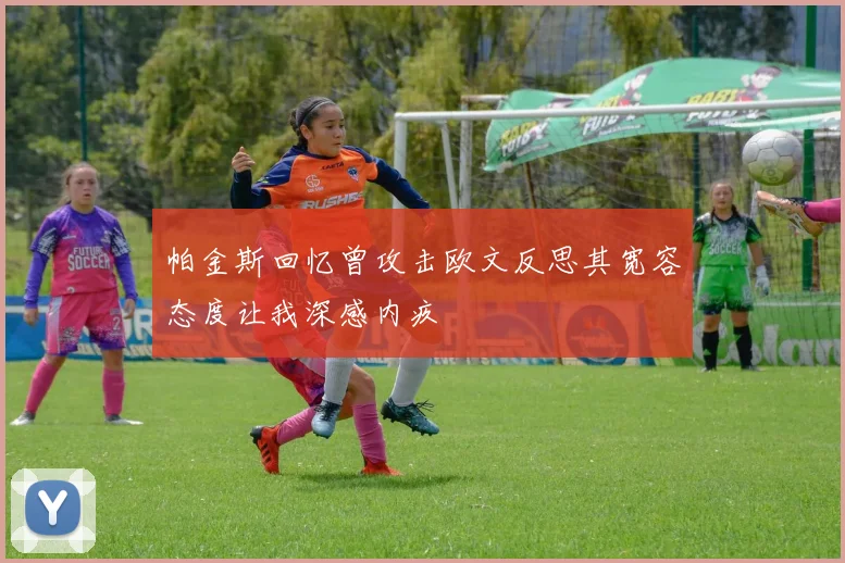 帕金斯回忆曾攻击欧文反思其宽容态度让我深感内疚