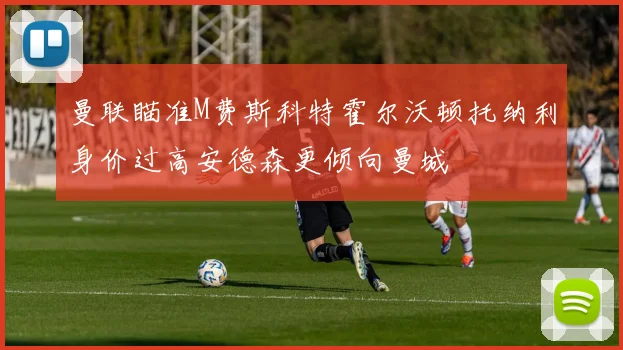 曼联瞄准M费斯科特霍尔沃顿托纳利身价过高安德森更倾向曼城