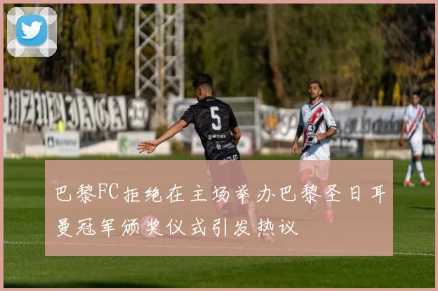 巴黎FC拒绝在主场举办巴黎圣日耳曼冠军颁奖仪式引发热议