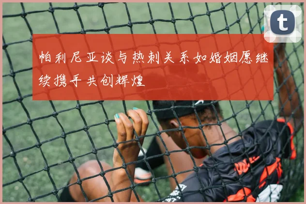 帕利尼亚谈与热刺关系如婚姻愿继续携手共创辉煌