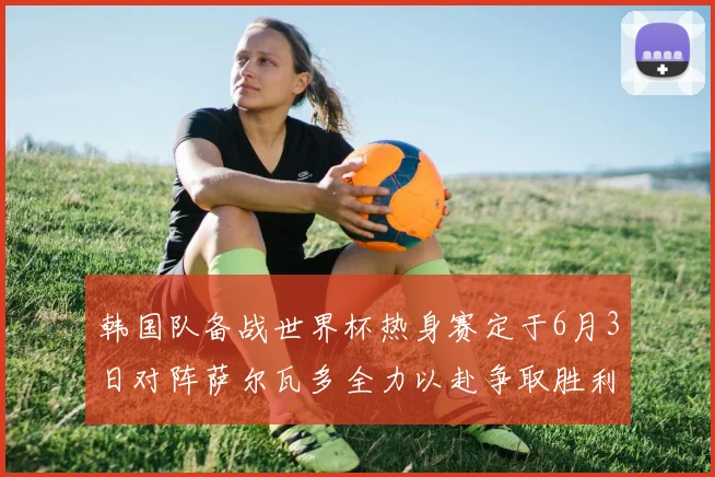 韩国队备战世界杯热身赛定于6月3日对阵萨尔瓦多全力以赴争取胜利