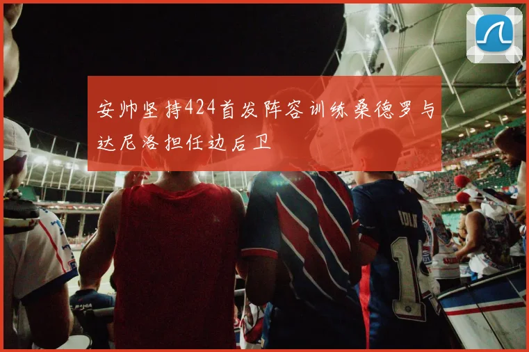安帅坚持424首发阵容训练桑德罗与达尼洛担任边后卫