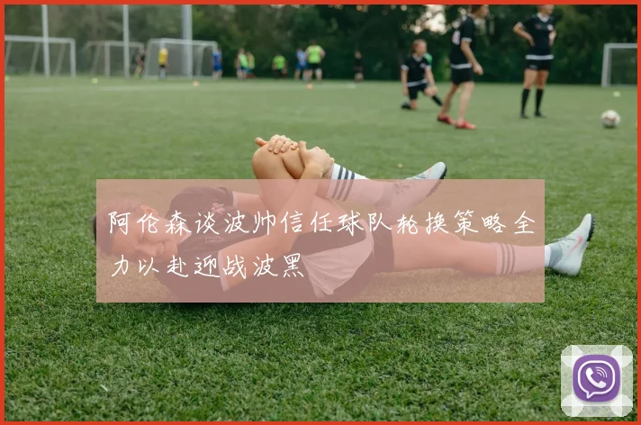 阿伦森谈波帅信任球队轮换策略全力以赴迎战波黑