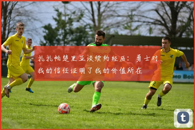 扎扎帕楚里亚谈续约经历：勇士对我的信任证明了我的价值所在