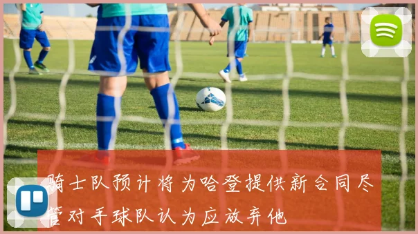 骑士队预计将为哈登提供新合同尽管对手球队认为应放弃他