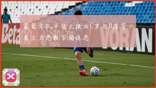 葡萄牙队半场大换血C罗与B席等六名主力悉数下场休息