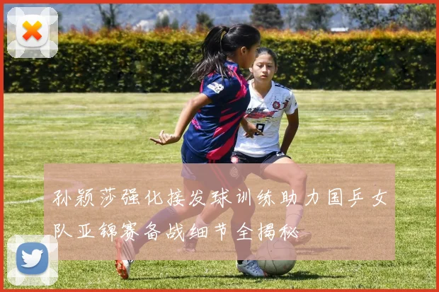 孙颖莎强化接发球训练助力国乒女队亚锦赛备战细节全揭秘